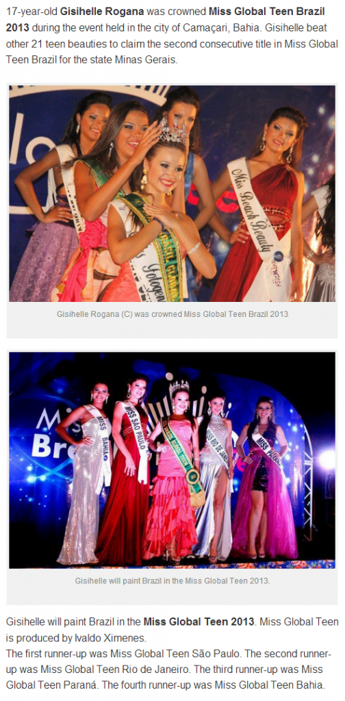 17-year-old Gisihelle Rogana was crowned Miss Global Teen Brazil 2013 during the event held in the city of Camaçari, Bahia. Gisihelle beat other 21 teen beauties to claim the second consecutive title in Miss Global Teen Brazil for the state Minas Gerais.<br />Gisihelle will paint Brazil in the Miss Global Teen 2013. Miss Global Teen is produced by Ivaldo Ximenes.<br />The first runner-up was Miss Global Teen São Paulo. The second runner-up was Miss Global Teen Rio de Janeiro. The third runner-up was Miss Global Teen Paraná. The fourth runner-up was Miss Global Teen Bahia.